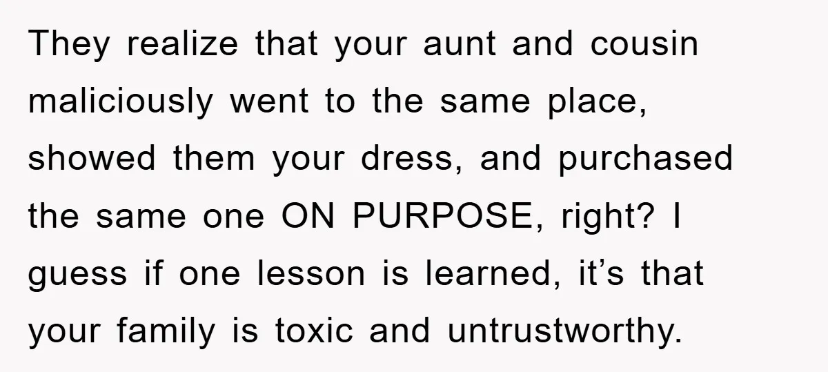 They realize that your aunt and cousin maliciously went to the same place, showed them your dress, and purchased the same one ON PURPOSE, right? I guess if one lesson...