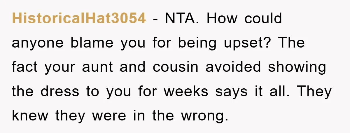 HistoricalHat3054 − NTA. How could anyone blame you for being upset? The fact your aunt and cousin avoided showing the dress to you for weeks says it all. They knew...