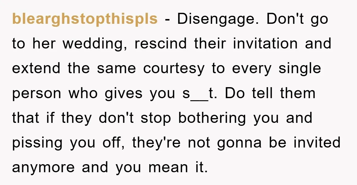 blearghstopthispls − Disengage. Don't go to her wedding, rescind their invitation and extend the same courtesy to every single person who gives you s__t. Do tell them that if they...