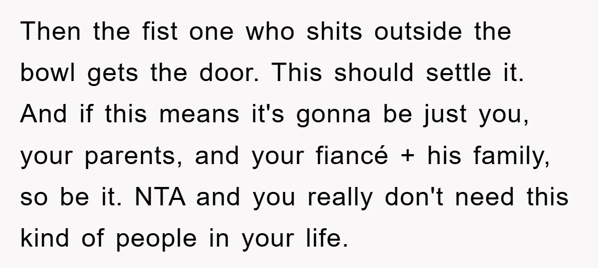 Then the fist one who shits outside the bowl gets the door. This should settle it. And if this means it's gonna be just you, your parents, and your fiancé...