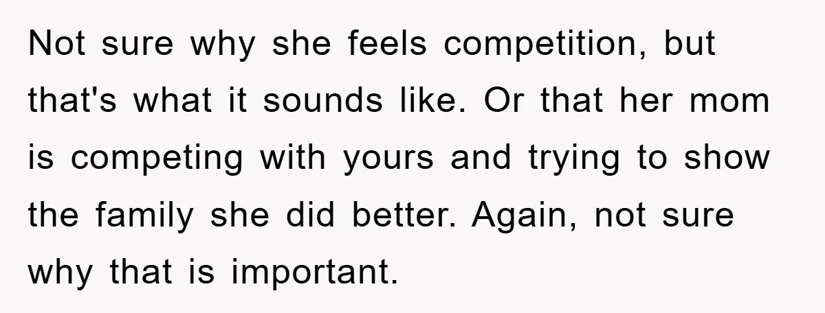 Not sure why she feels competition, but that's what it sounds like. Or that her mom is competing with yours and trying to show the family she did better. Again,...