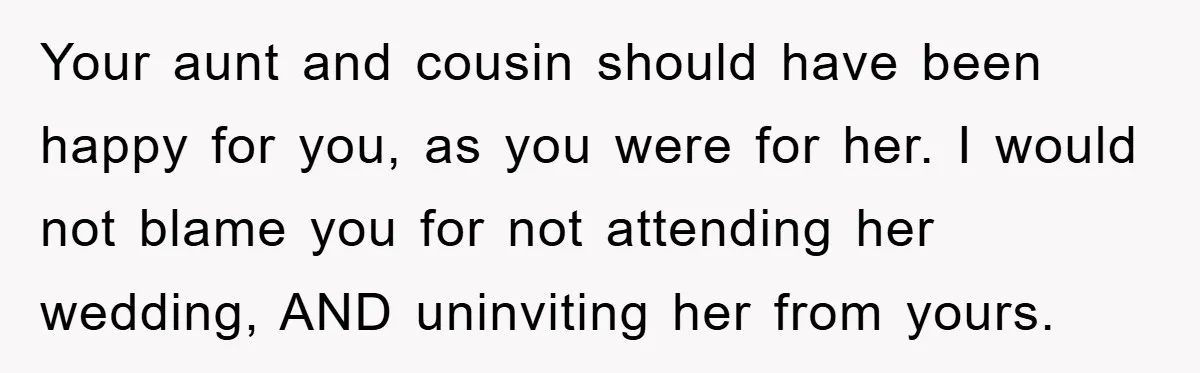 Your aunt and cousin should have been happy for you, as you were for her. I would not blame you for not attending her wedding, AND uninviting her from yours.