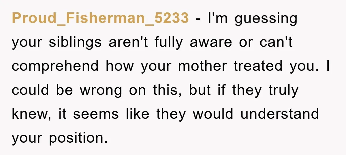 Proud_Fisherman_5233 - I'm guessing your siblings aren't fully aware or can't comprehend how your mother treated you. I could be wrong on this, but if they truly knew, it seems...