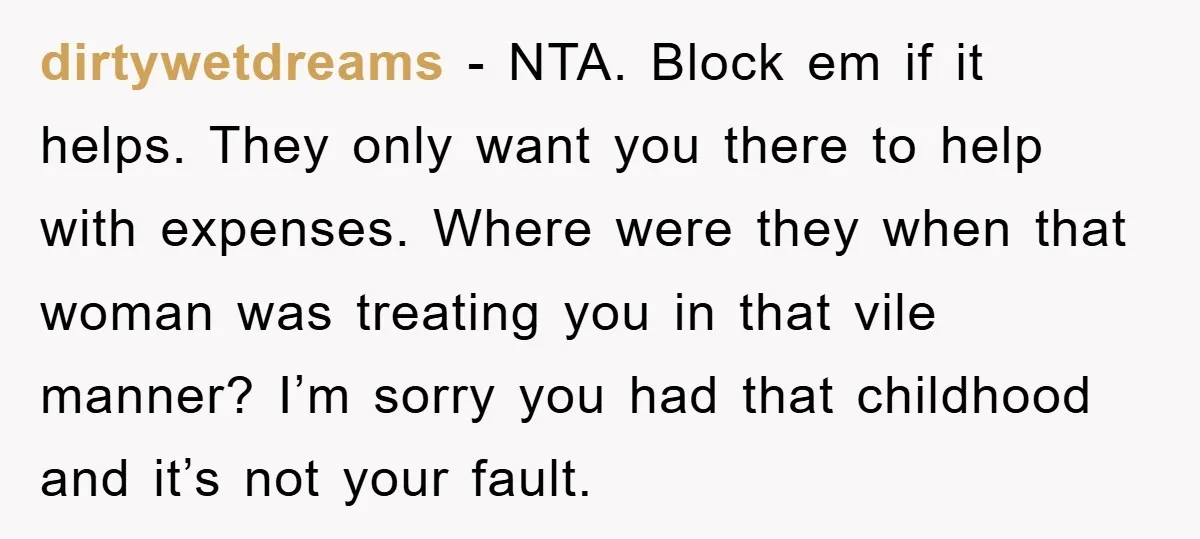 dirtywetdreams - NTA. Block em if it helps. They only want you there to help with expenses. Where were they when that woman was treating you in that vile manner?...