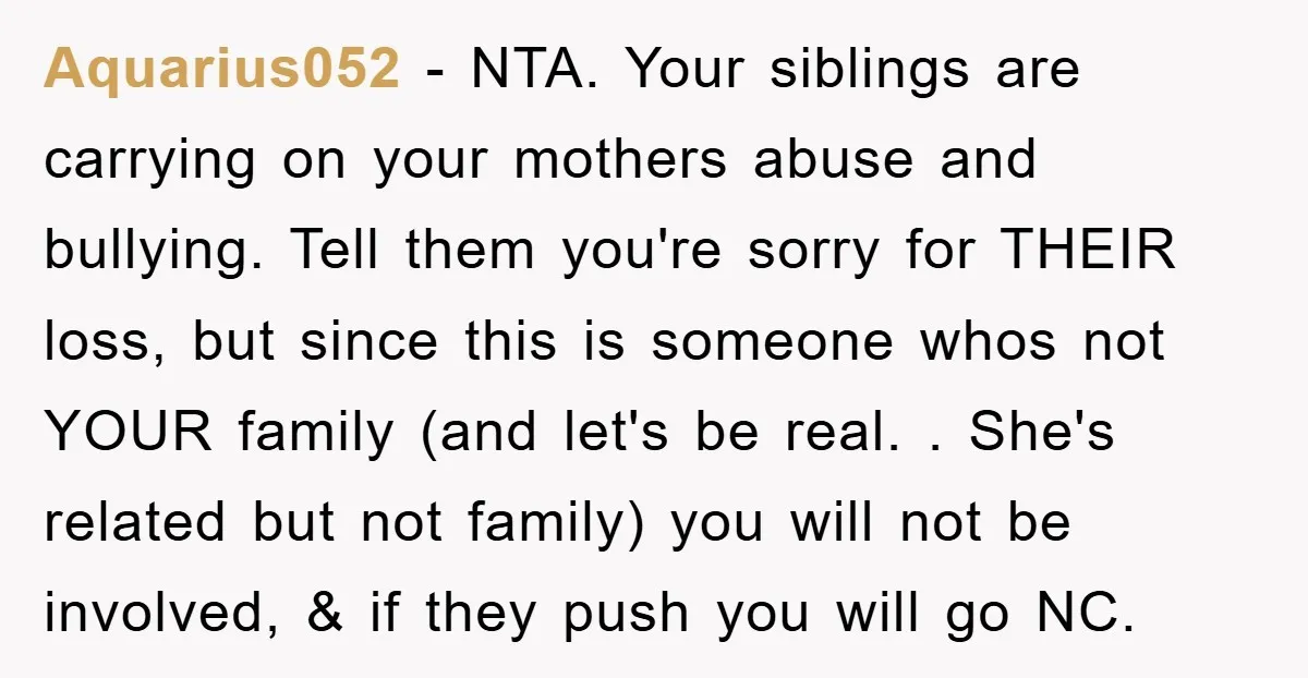 Aquarius052 - NTA. Your siblings are carrying on your mothers abuse and bullying. Tell them you're sorry for THEIR loss, but since this is someone whos not YOUR family (and...