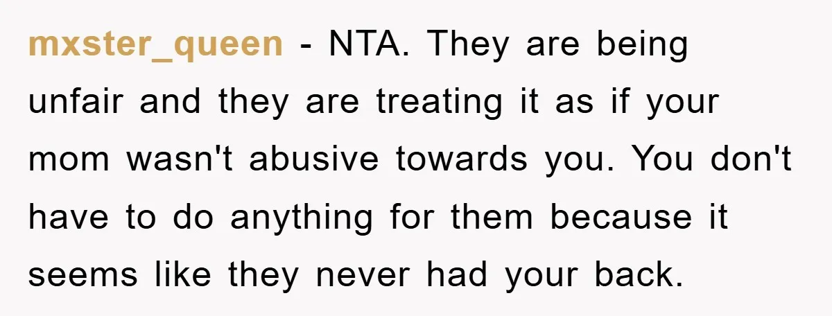 mxster_queen - NTA. They are being unfair and they are treating it as if your mom wasn't abusive towards you. You don't have to do anything for them because it...