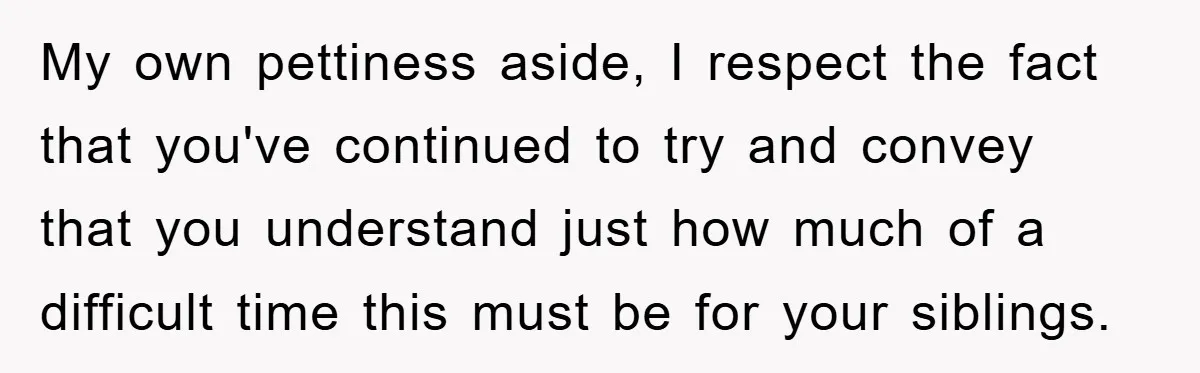 My own pettiness aside, I respect the fact that you've continued to try and convey that you understand just how much of a difficult time this must be for your...