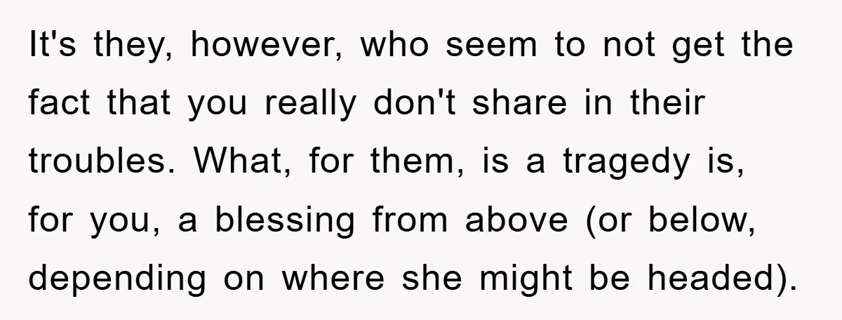 It's they, however, who seem to not get the fact that you really don't share in their troubles. What, for them, is a tragedy is, for you, a blessing from...
