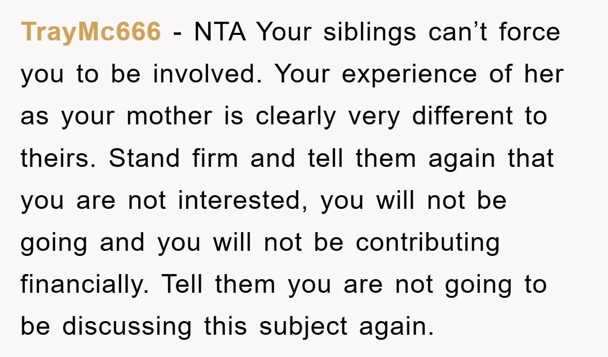 TrayMc666 - NTA Your siblings can’t force you to be involved. Your experience of her as your mother is clearly very different to theirs. Stand firm and tell them again...
