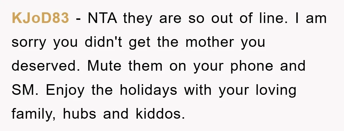 KJoD83 - NTA they are so out of line. I am sorry you didn't get the mother you deserved. Mute them on your phone and SM. Enjoy the holidays with...