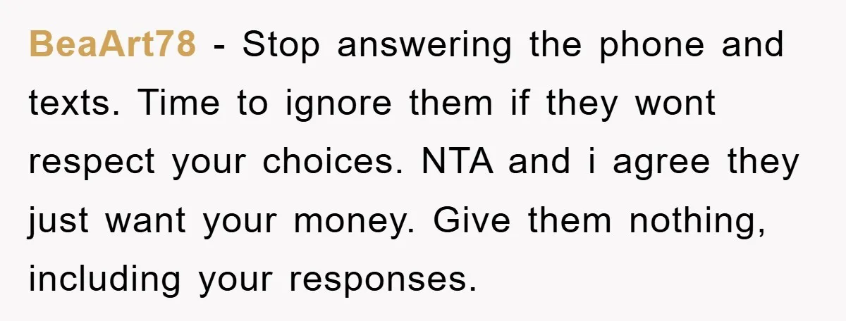BeaArt78 - Stop answering the phone and texts. Time to ignore them if they wont respect your choices. NTA and i agree they just want your money. Give them nothing,...