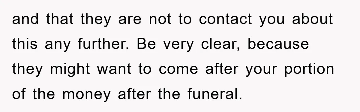 and that they are not to contact you about this any further. Be very clear, because they might want to come after your portion of the money after the funeral.