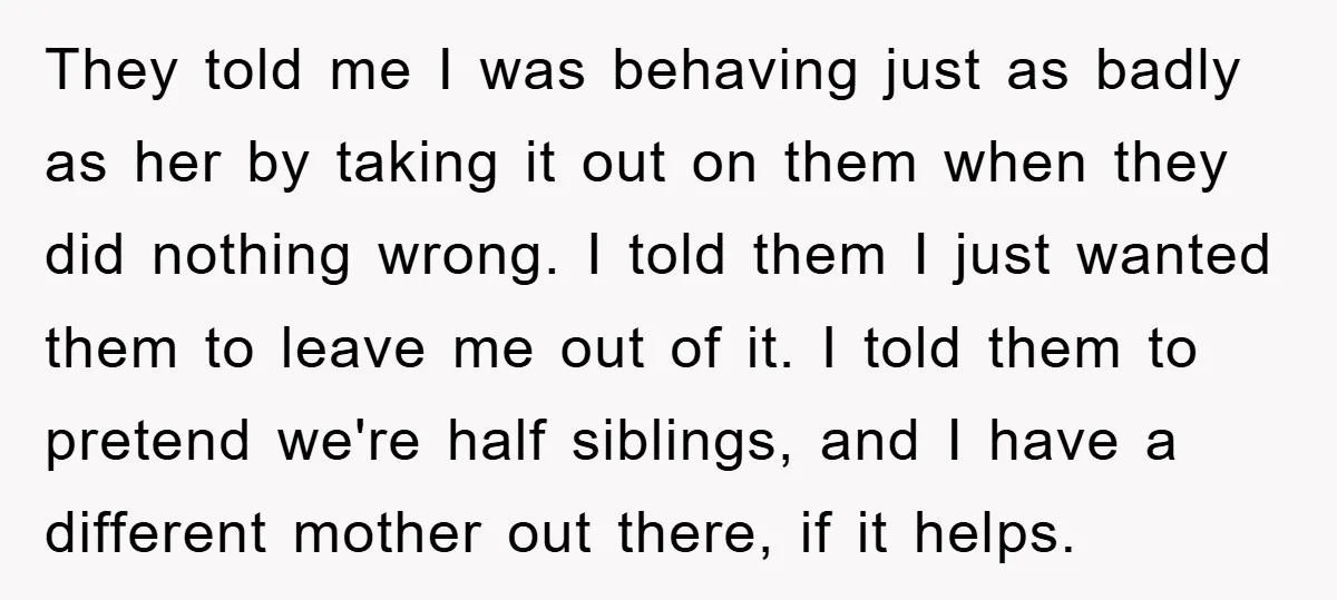 They told me I was behaving just as badly as her by taking it out on them when they did nothing wrong. I told them I just wanted them to...