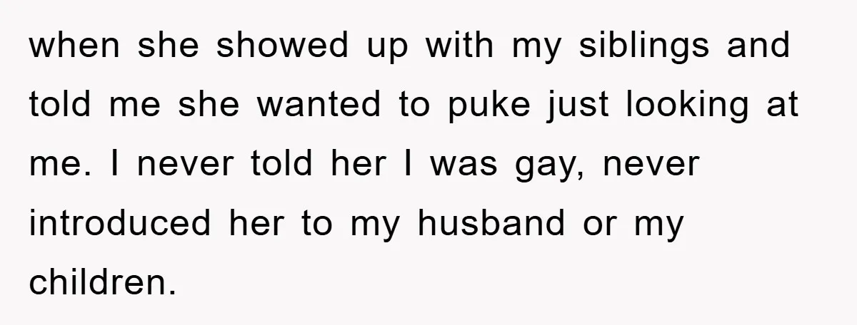 when she showed up with my siblings and told me she wanted to puke just looking at me. I never told her I was gay, never introduced her to my...