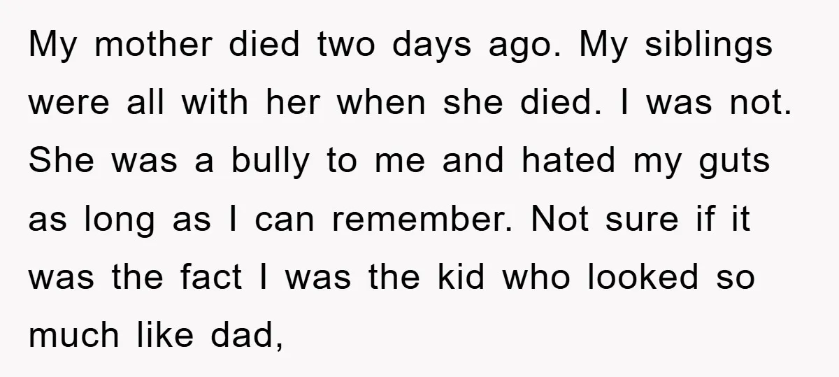 My mother died two days ago. My siblings were all with her when she died. I was not. She was a bully to me and hated my guts as long...