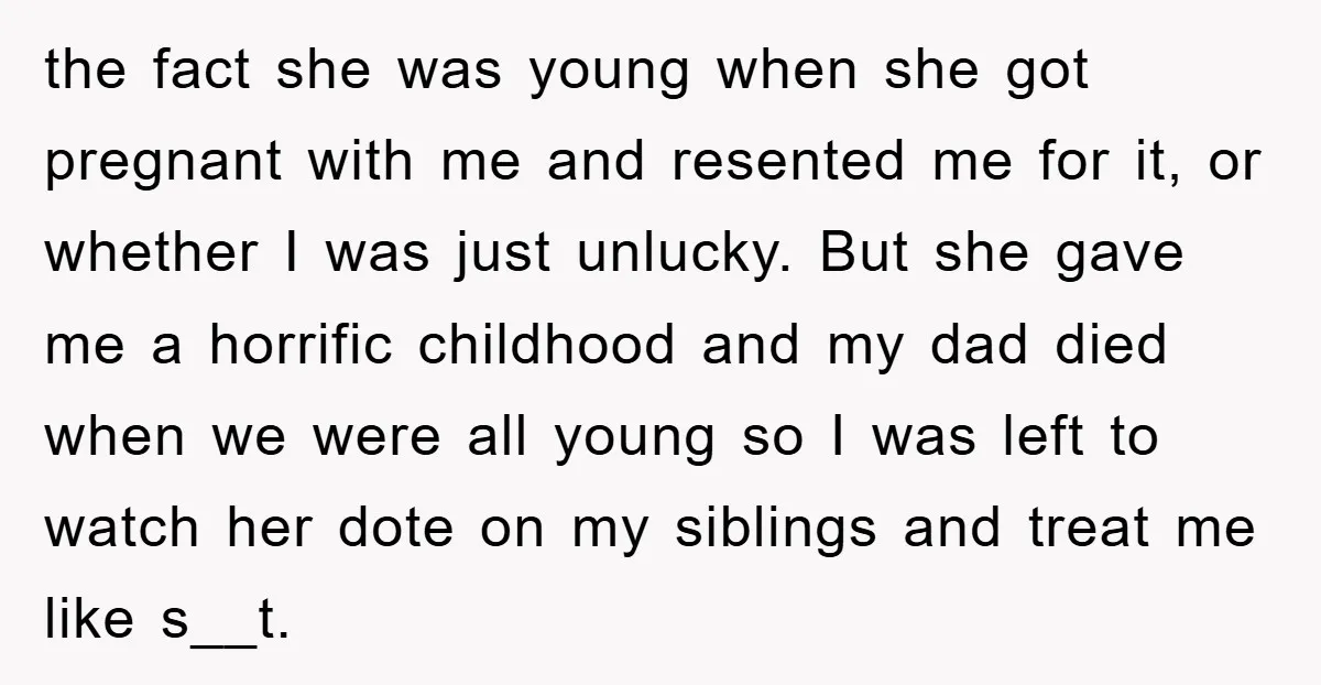 the fact she was young when she got pregnant with me and resented me for it, or whether I was just unlucky. But she gave me a horrific childhood and...