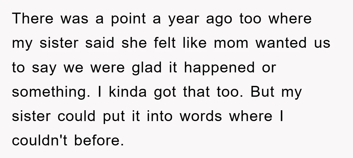 There was a point a year ago too where my sister said she felt like mom wanted us to say we were glad it happened or something. I kinda got...