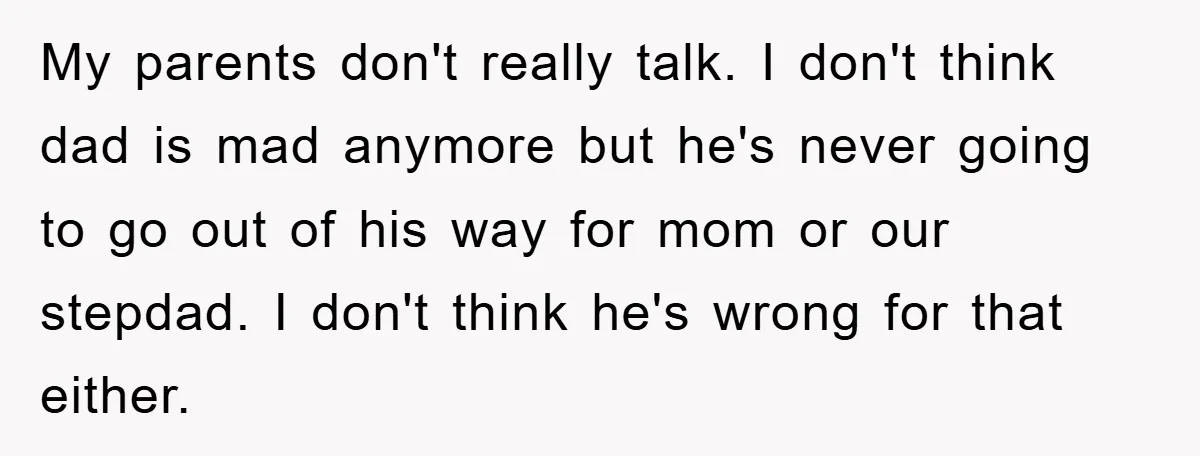 My parents don't really talk. I don't think dad is mad anymore but he's never going to go out of his way for mom or our stepdad. I don't think...