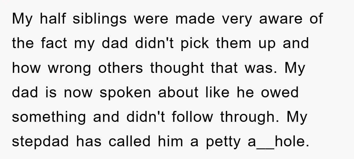 My half siblings were made very aware of the fact my dad didn't pick them up and how wrong others thought that was. My dad is now spoken about like...