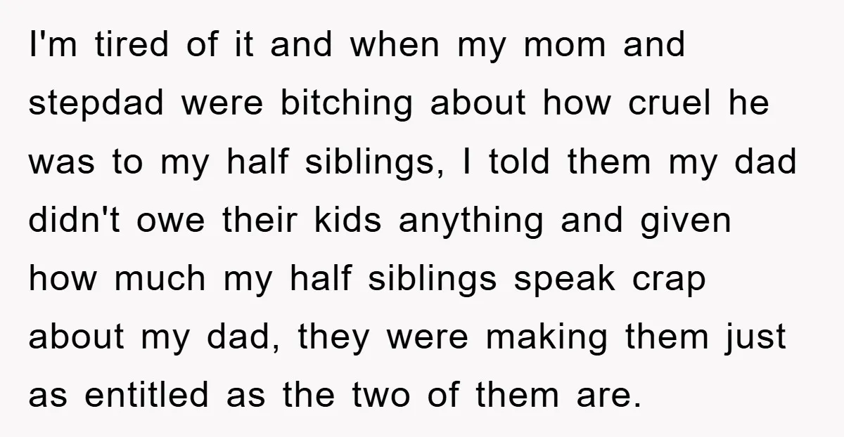 I'm tired of it and when my mom and stepdad were bitching about how cruel he was to my half siblings, I told them my dad didn't owe their kids...