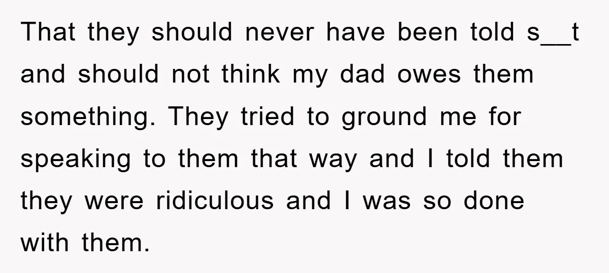 That they should never have been told s__t and should not think my dad owes them something. They tried to ground me for speaking to them that way and I...