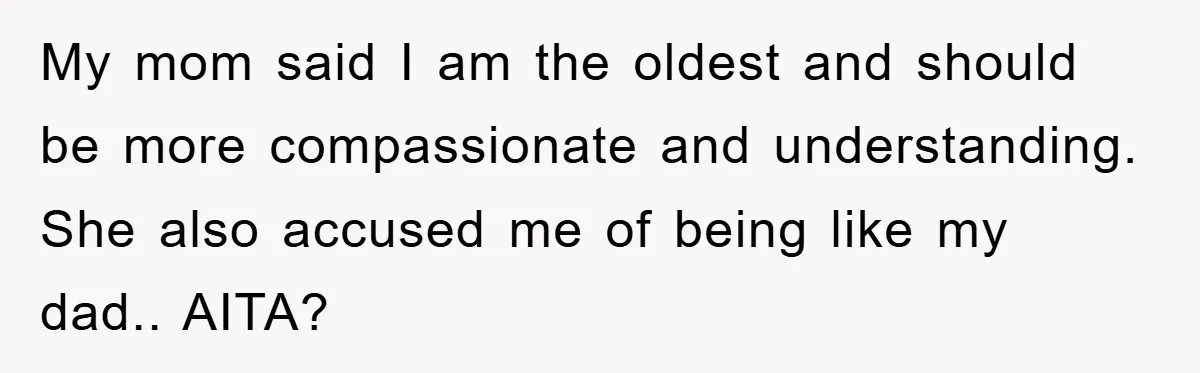 My mom said I am the oldest and should be more compassionate and understanding. She also accused me of being like my dad.. AITA?