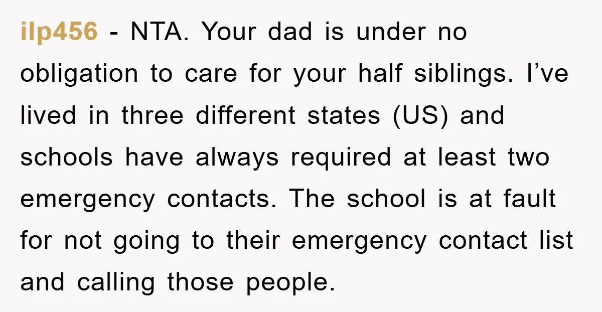 ilp456 − NTA. Your dad is under no obligation to care for your half siblings. I’ve lived in three different states (US) and schools have always required at least two...
