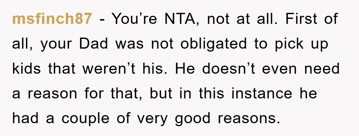 msfinch87 − You’re NTA, not at all. First of all, your Dad was not obligated to pick up kids that weren’t his. He doesn’t even need a reason for that,...