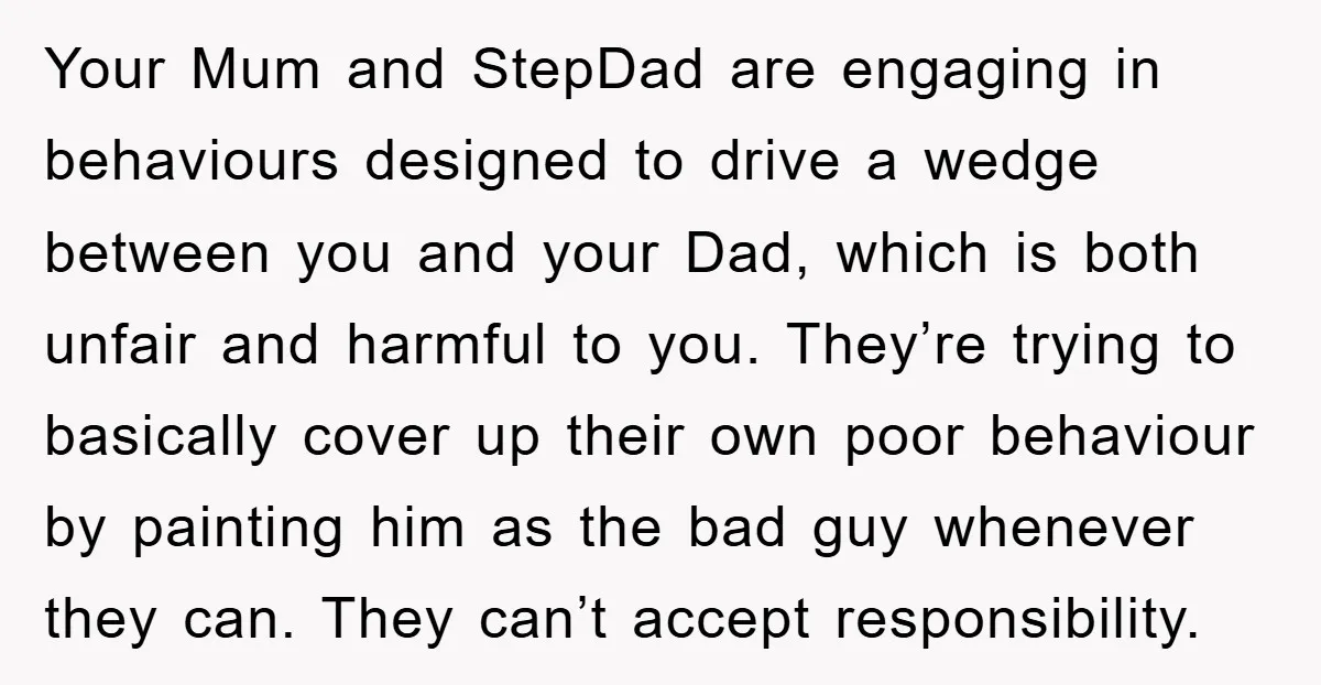 Your Mum and StepDad are engaging in behaviours designed to drive a wedge between you and your Dad, which is both unfair and harmful to you. They’re trying to basically...