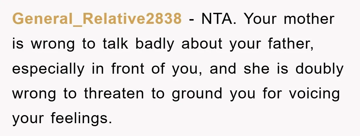 General_Relative2838 − NTA. Your mother is wrong to talk badly about your father, especially in front of you, and she is doubly wrong to threaten to ground you for voicing...