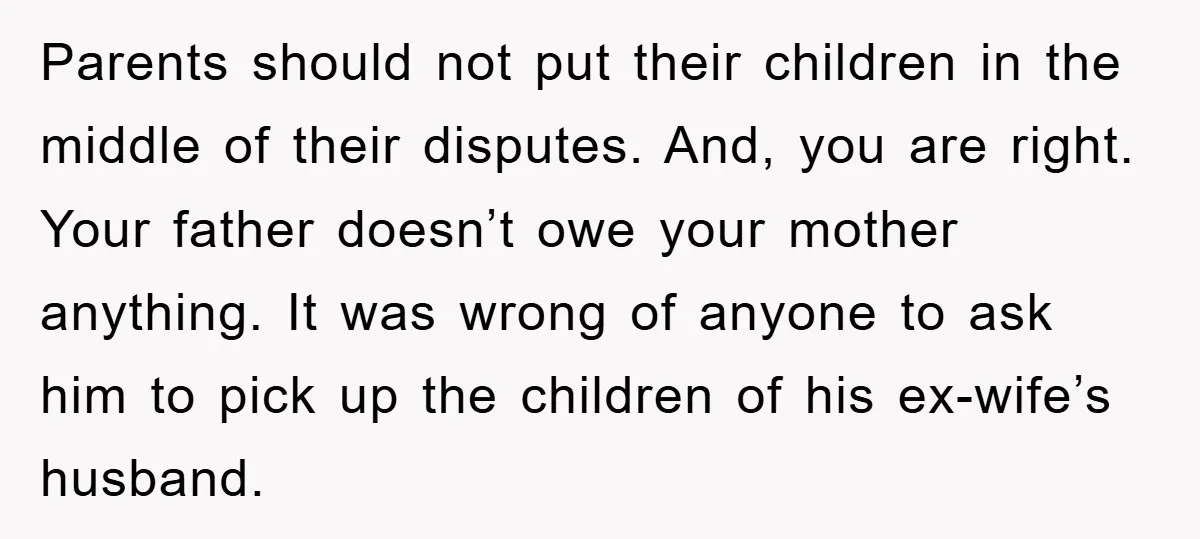 Parents should not put their children in the middle of their disputes. And, you are right. Your father doesn’t owe your mother anything. It was wrong of anyone to ask...