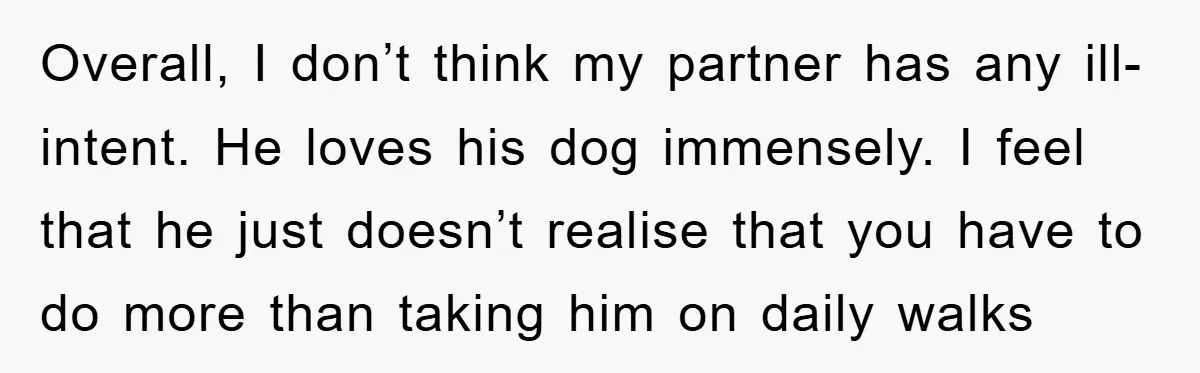 Overall, I don’t think my partner has any ill-intent. He loves his dog immensely. I feel that he just doesn’t realise that you have to do more than taking him...
