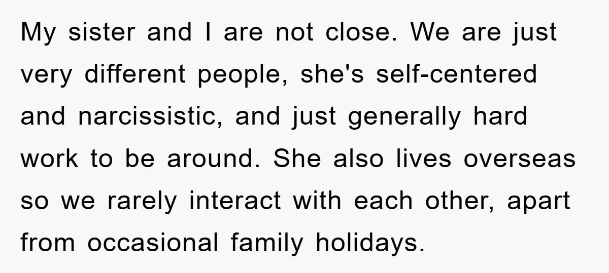 My sister and I are not close. We are just very different people, she's self-centered and narcissistic, and just generally hard work to be around. She also lives overseas so...