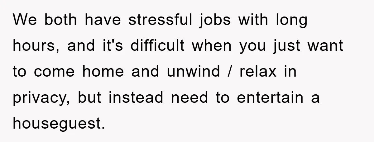 We both have stressful jobs with long hours, and it's difficult when you just want to come home and unwind / relax in privacy, but instead need to entertain a...
