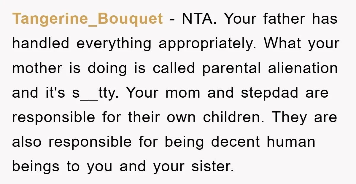 Tangerine_Bouquet − NTA. Your father has handled everything appropriately. What your mother is doing is called parental alienation and it's s__tty. Your mom and stepdad are responsible for their own...