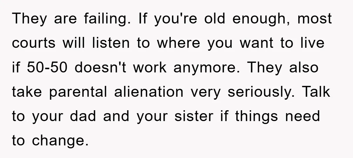 They are failing. If you're old enough, most courts will listen to where you want to live if 50-50 doesn't work anymore. They also take parental alienation very seriously. Talk...
