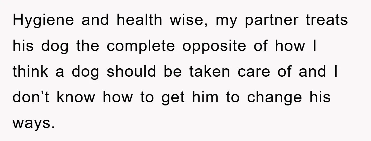 Hygiene and health wise, my partner treats his dog the complete opposite of how I think a dog should be taken care of and I don’t know how to get...