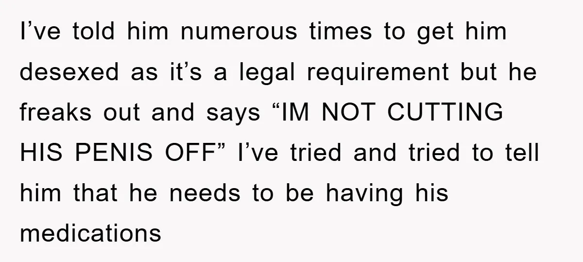 I’ve told him numerous times to get him desexed as it’s a legal requirement but he freaks out and says “IM NOT CUTTING HIS PENIS OFF” I’ve tried and tried...