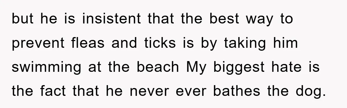 but he is insistent that the best way to prevent fleas and ticks is by taking him swimming at the beach My biggest hate is the fact that he never...