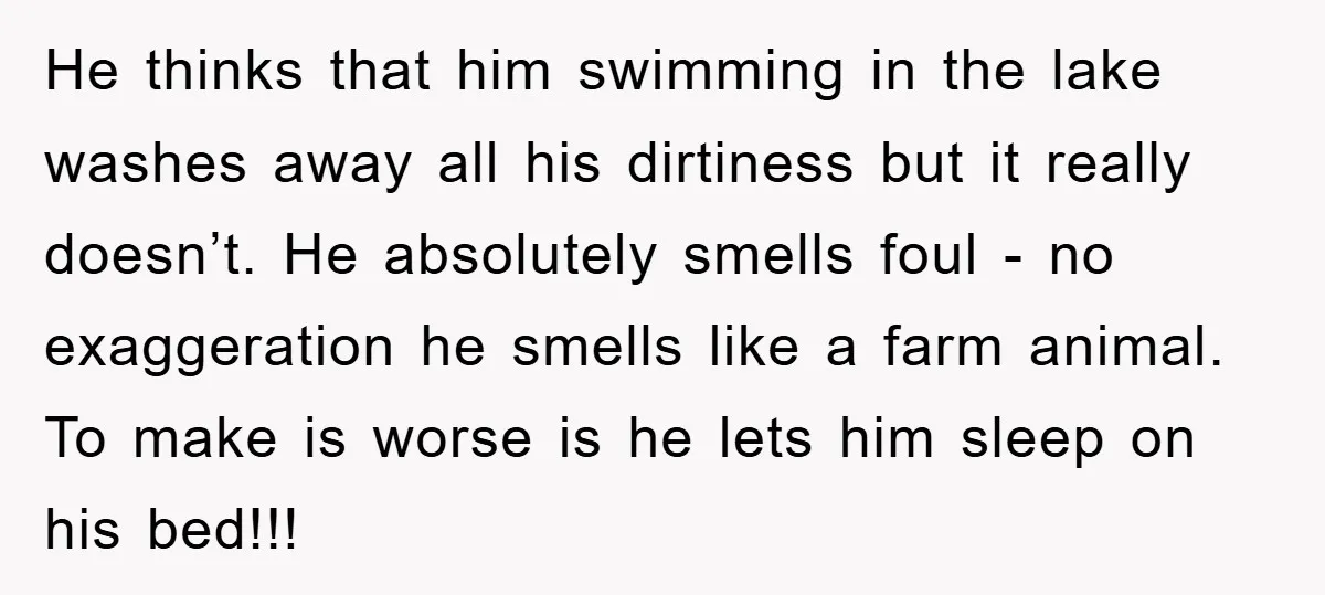 He thinks that him swimming in the lake washes away all his dirtiness but it really doesn’t. He absolutely smells foul - no exaggeration he smells like a farm animal....