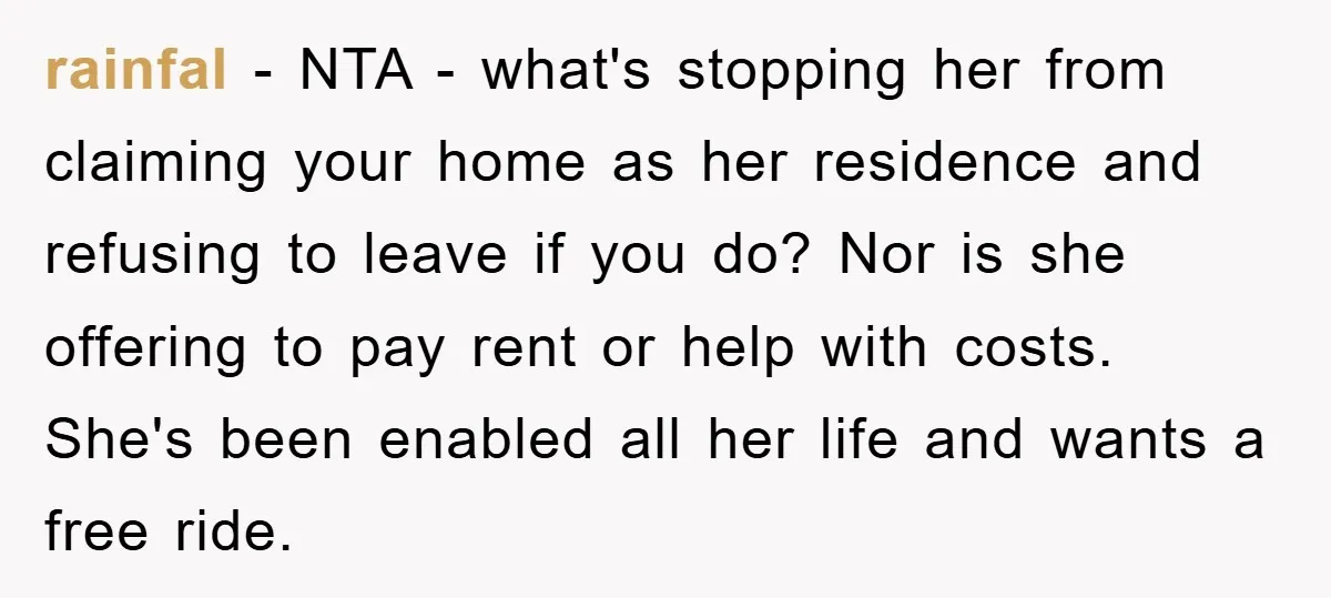 rainfal − NTA - what's stopping her from claiming your home as her residence and refusing to leave if you do? Nor is she offering to pay rent or help...