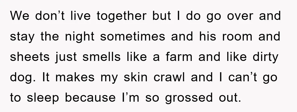 We don’t live together but I do go over and stay the night sometimes and his room and sheets just smells like a farm and like dirty dog. It makes...