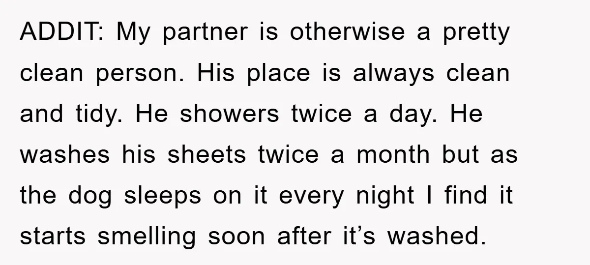 ADDIT: My partner is otherwise a pretty clean person. His place is always clean and tidy. He showers twice a day. He washes his sheets twice a month but as...