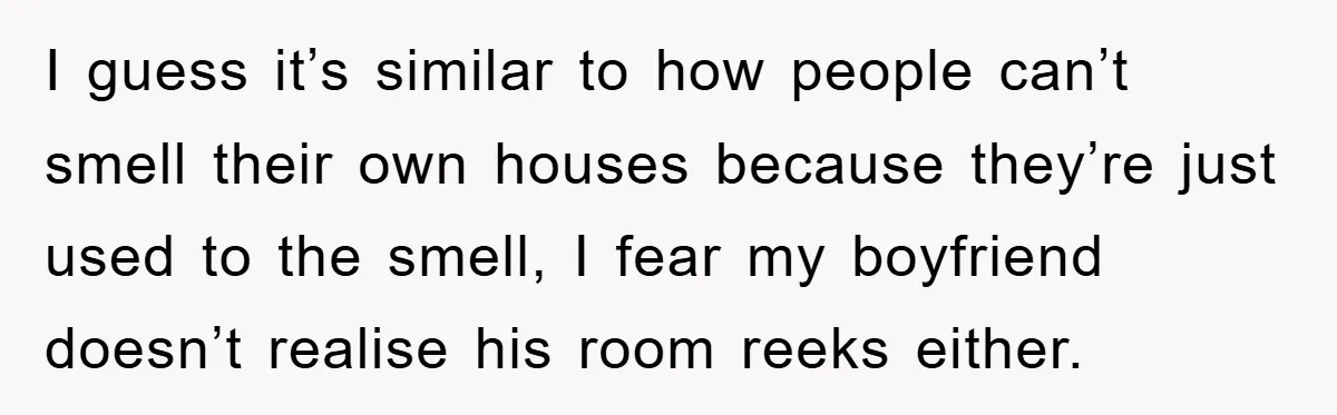 I guess it’s similar to how people can’t smell their own houses because they’re just used to the smell, I fear my boyfriend doesn’t realise his room reeks either.