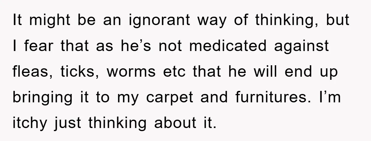 It might be an ignorant way of thinking, but I fear that as he’s not medicated against fleas, ticks, worms etc that he will end up bringing it to my...