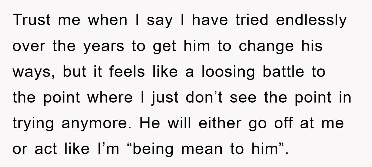 Trust me when I say I have tried endlessly over the years to get him to change his ways, but it feels like a loosing battle to the point where...