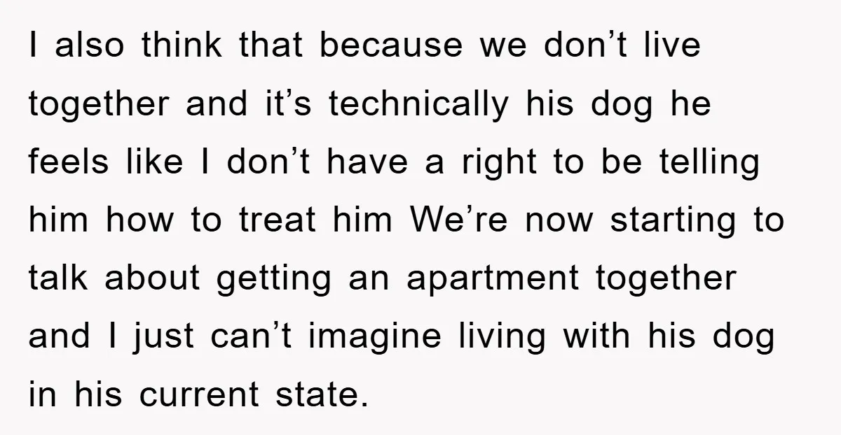 I also think that because we don’t live together and it’s technically his dog he feels like I don’t have a right to be telling him how to treat him...