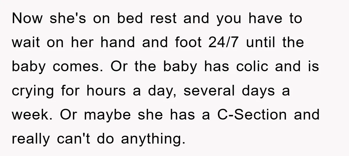 Now she's on bed rest and you have to wait on her hand and foot 24/7 until the baby comes. Or the baby has colic and is crying for hours...