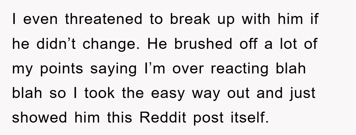 I even threatened to break up with him if he didn’t change. He brushed off a lot of my points saying I’m over reacting blah blah so I took the...