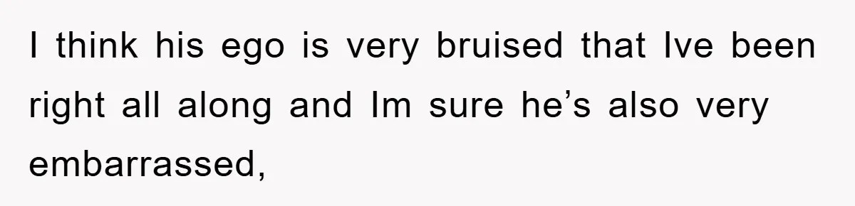 I think his ego is very bruised that Ive been right all along and Im sure he’s also very embarrassed,